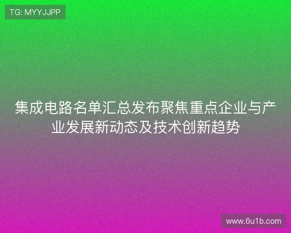 集成电路名单汇总发布聚焦重点企业与产业发展新动态及技术创新趋势